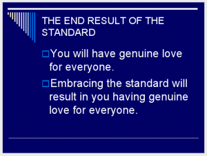 THE END RESULT OF THE STANDARD You will have genuine love for everyone. Embracing the standard will result in you having genuine love for everyone. (Slide 11)